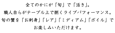 全てのかにが「旬」で「活き」。職人自らがテーブル上で捌くライブパフォーマンス。旬の蟹を「刺身」「レア」「ミディアム」「ボイル」でお楽しみいただけます。