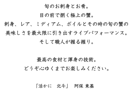 旬のお刺身と目の前で捌く極上の蟹の美味しさを最大限に引き出すライブパフォーマンス。そして職人が握るにぎり。最高の食材と渾身の技術。どうぞこころゆくまでお楽しみください。「活きかに　北斗」　代表　阿保　東基