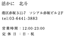 活かに 北斗　港区赤坂 3-11-7 ソシアル赤坂ビル２F　tel:03-6411-3883 営業時間：17:00-23:00　定休日：日曜日