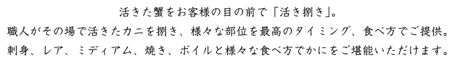 活きた蟹をお客様の前で「活き捌き」。職人がその場で活きたカニを捌き、様々な部位を最高のタイミング、食べ方でご提供。刺身、レア、ミディアム、焼、ボイルと様々な食べ方でかにをご堪能いただけます。